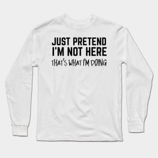 Just Pretend I'm Not Here. That's What I'm Doing. Long Sleeve T-Shirt